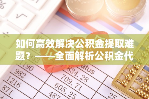 邱县如何高效解决公积金提取难题？——全面解析公积金代办提取咨询