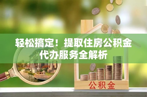 邱县轻松搞定！提取住房公积金代办服务全解析