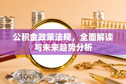 邱县公积金政策法规，全面解读与未来趋势分析
