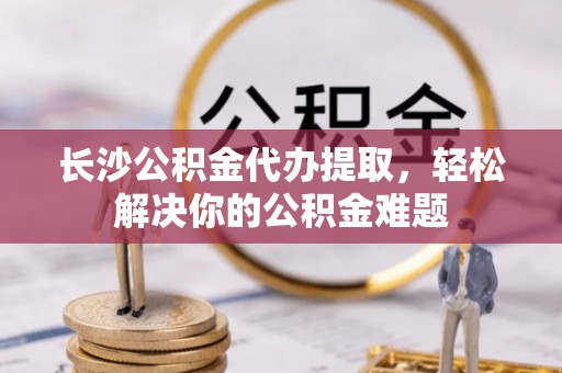 邱县长沙公积金代办提取，轻松解决你的公积金难题