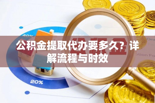 邱县公积金提取代办要多久？详解流程与时效