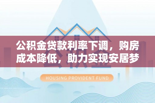 邱县公积金贷款利率下调，购房成本降低，助力实现安居梦