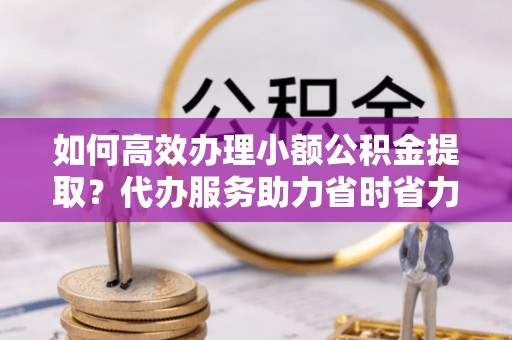 邱县如何高效办理小额公积金提取？代办服务助力省时省力