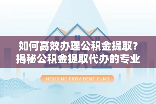 邱县如何高效办理公积金提取？揭秘公积金提取代办的专业服务