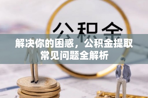 邱县解决你的困惑，公积金提取常见问题全解析