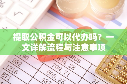 邱县提取公积金可以代办吗？一文详解流程与注意事项