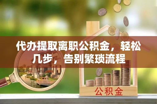 邱县代办提取离职公积金，轻松几步，告别繁琐流程