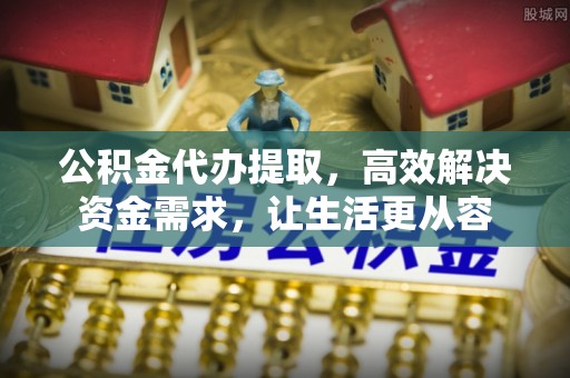 邱县公积金代办提取，高效解决资金需求，让生活更从容