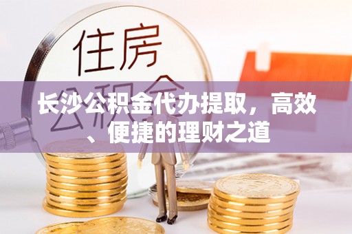 邱县长沙公积金代办提取，高效、便捷的理财之道