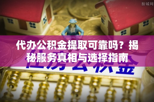邱县代办公积金提取可靠吗？揭秘服务真相与选择指南