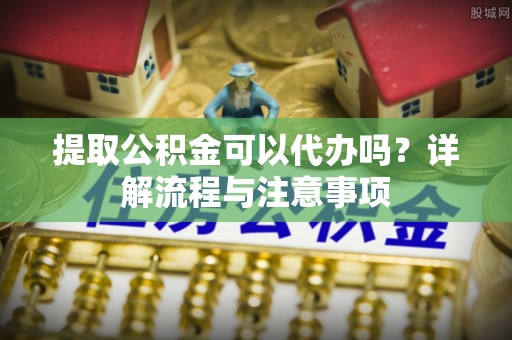 邱县提取公积金可以代办吗？详解流程与注意事项