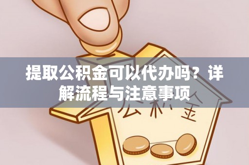 邱县提取公积金可以代办吗？详解流程与注意事项
