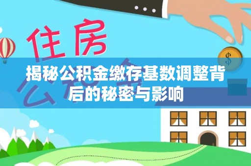 邱县揭秘公积金缴存基数调整背后的秘密与影响
