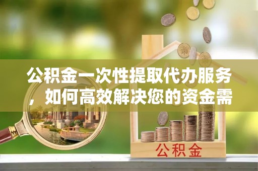 邱县公积金一次性提取代办服务，如何高效解决您的资金需求