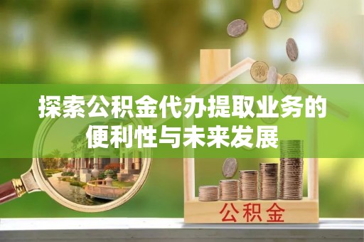 邱县探索公积金代办提取业务的便利性与未来发展