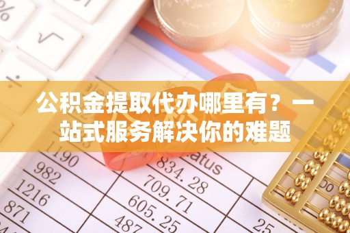 邱县公积金提取代办哪里有？一站式服务解决你的难题