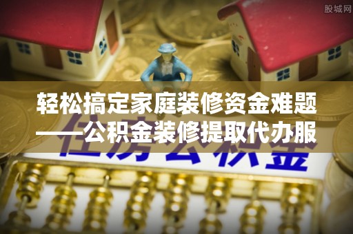 邱县轻松搞定家庭装修资金难题——公积金装修提取代办服务详解