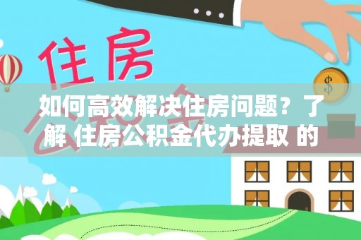 邱县如何高效解决住房问题？了解 住房公积金代办提取 的重要性