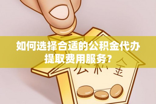 邱县如何选择合适的公积金代办提取费用服务？