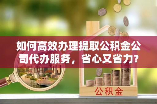 邱县如何高效办理提取公积金公司代办服务，省心又省力？