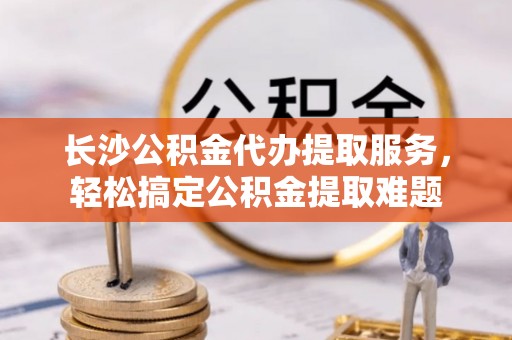 邱县长沙公积金代办提取服务，轻松搞定公积金提取难题