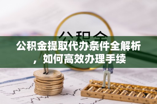 邱县公积金提取代办条件全解析，如何高效办理手续