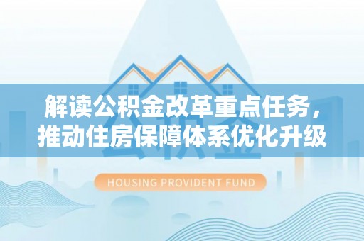 邱县解读公积金改革重点任务，推动住房保障体系优化升级