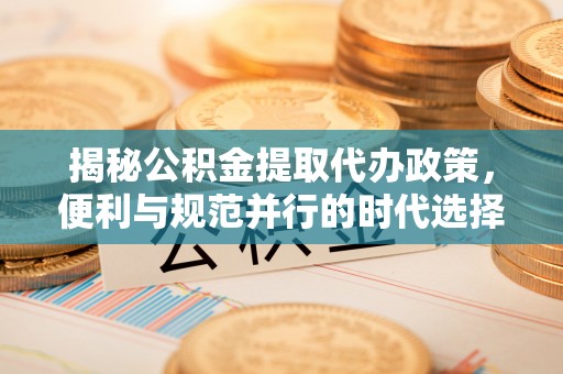 邱县揭秘公积金提取代办政策，便利与规范并行的时代选择