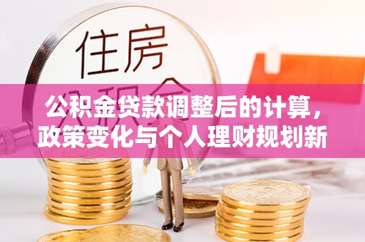 邱县公积金贷款调整后的计算，政策变化与个人理财规划新方向
