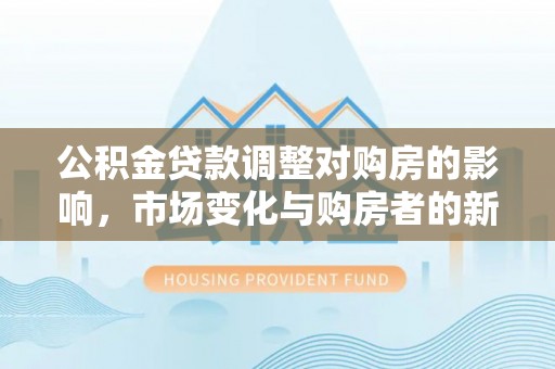 邱县公积金贷款调整对购房的影响，市场变化与购房者的新选择