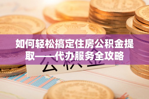 邱县如何轻松搞定住房公积金提取——代办服务全攻略