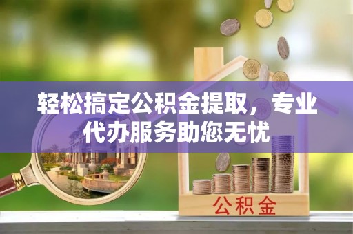 邱县轻松搞定公积金提取，专业代办服务助您无忧