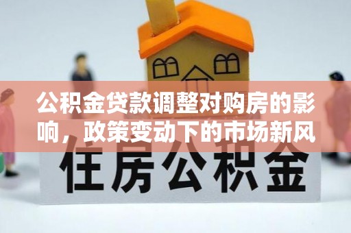 邱县公积金贷款调整对购房的影响，政策变动下的市场新风向