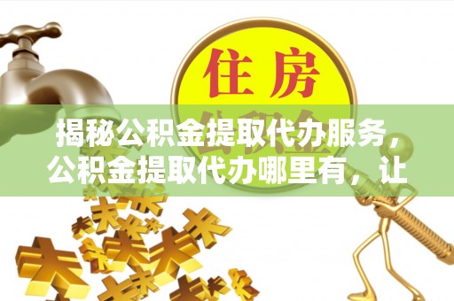 邱县揭秘公积金提取代办服务，公积金提取代办哪里有，让你省时省心的解决方案