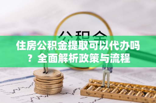 邱县住房公积金提取可以代办吗？全面解析政策与流程