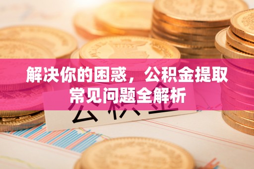 邱县解决你的困惑，公积金提取常见问题全解析