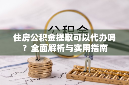 邱县住房公积金提取可以代办吗？全面解析与实用指南