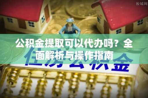 邱县公积金提取可以代办吗？全面解析与操作指南