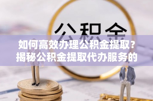 邱县如何高效办理公积金提取？揭秘公积金提取代办服务的优势与注意事项