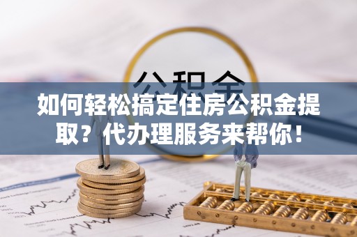 邱县如何轻松搞定住房公积金提取？代办理服务来帮你！
