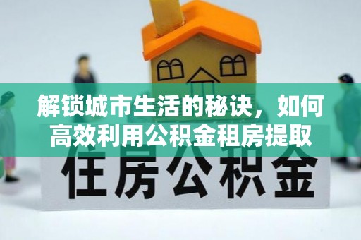 邱县解锁城市生活的秘诀，如何高效利用公积金租房提取