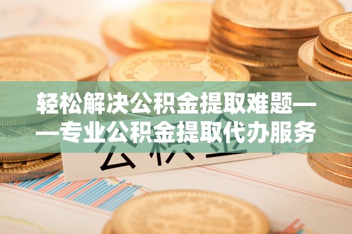 邱县轻松解决公积金提取难题——专业公积金提取代办服务详解