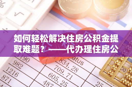 邱县如何轻松解决住房公积金提取难题？——代办理住房公积金提取服务解析