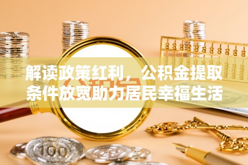 邱县解读政策红利，公积金提取条件放宽助力居民幸福生活