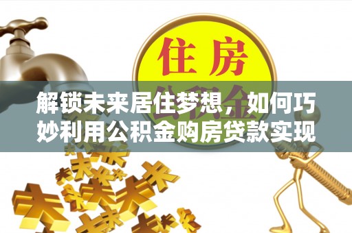 邱县解锁未来居住梦想，如何巧妙利用公积金购房贷款实现房产投资