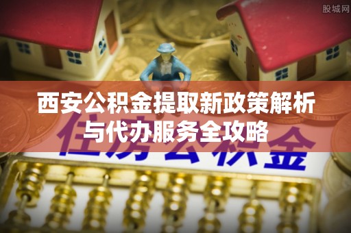 邱县西安公积金提取新政策解析与代办服务全攻略