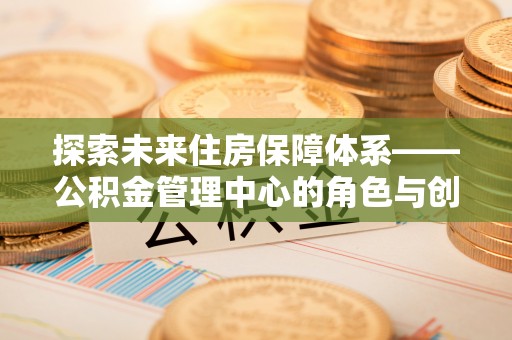 邱县探索未来住房保障体系——公积金管理中心的角色与创新