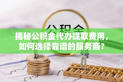邱县揭秘公积金代办提取费用，如何选择靠谱的服务商？