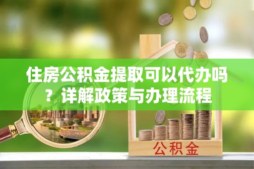 邱县住房公积金提取可以代办吗？详解政策与办理流程