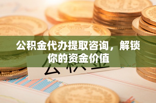 邱县公积金代办提取咨询，解锁你的资金价值